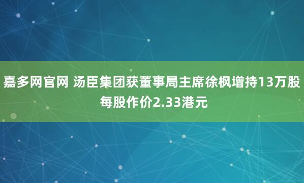 嘉多网官网 汤臣集团获董事局主席徐枫增持13万股 每股作价2.33港元
