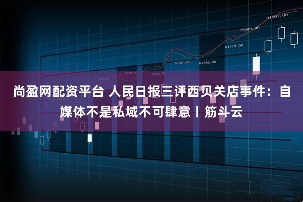 尚盈网配资平台 人民日报三评西贝关店事件：自媒体不是私域不可肆意丨筋斗云