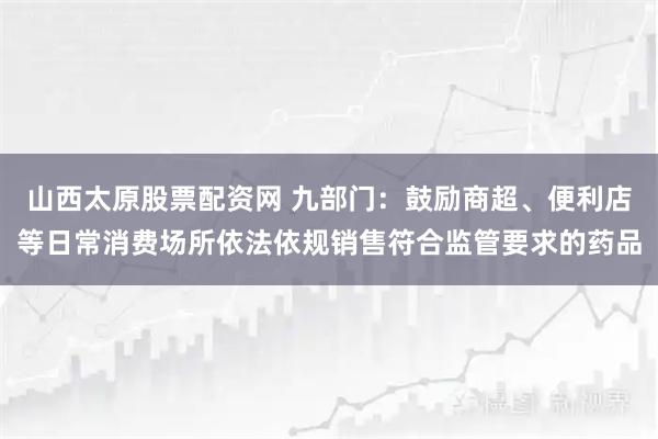 山西太原股票配资网 九部门：鼓励商超、便利店等日常消费场所依法依规销售符合监管要求的药品