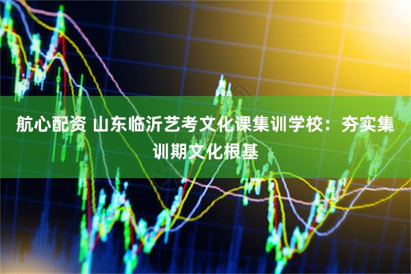 航心配资 山东临沂艺考文化课集训学校：夯实集训期文化根基