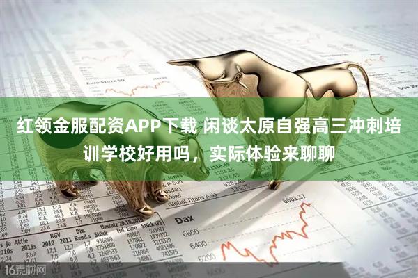 红领金服配资APP下载 闲谈太原自强高三冲刺培训学校好用吗，实际体验来聊聊