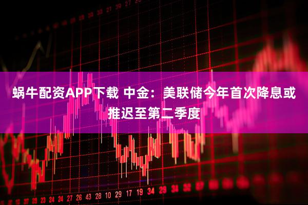 蜗牛配资APP下载 中金：美联储今年首次降息或推迟至第二季度