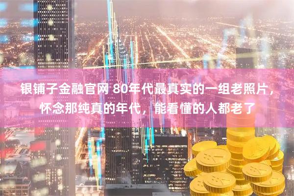 银铺子金融官网 80年代最真实的一组老照片，怀念那纯真的年代，能看懂的人都老了