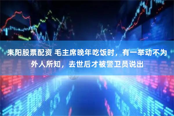 耒阳股票配资 毛主席晚年吃饭时，有一举动不为外人所知，去世后才被警卫员说出