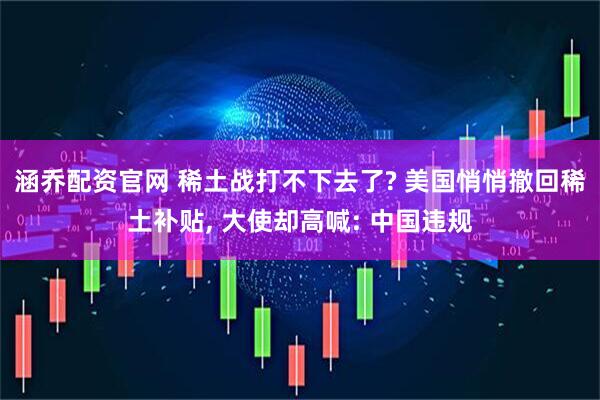 涵乔配资官网 稀土战打不下去了? 美国悄悄撤回稀土补贴, 大使却高喊: 中国违规