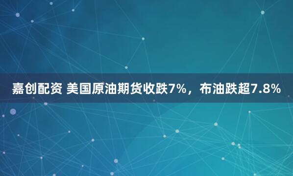 嘉创配资 美国原油期货收跌7%，布油跌超7.8%
