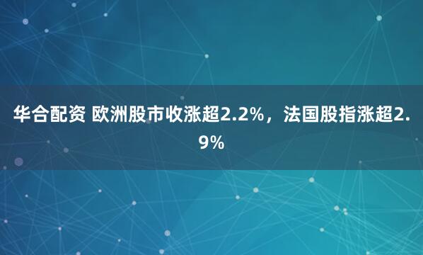 华合配资 欧洲股市收涨超2.2%，法国股指涨超2.9%