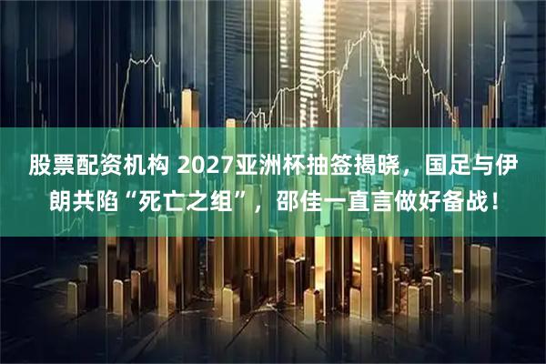 股票配资机构 2027亚洲杯抽签揭晓，国足与伊朗共陷“死亡之组”，邵佳一直言做好备战！